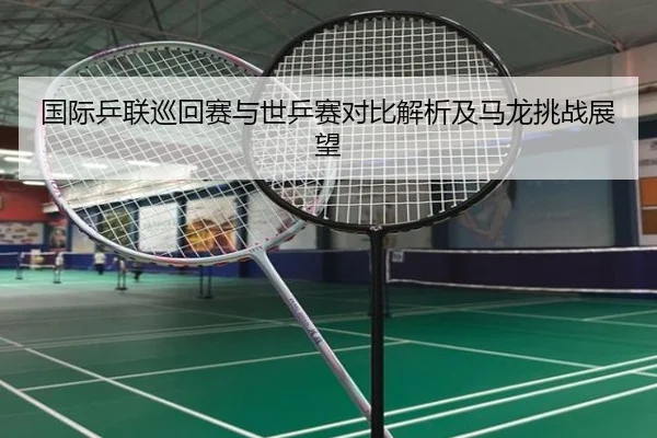 国际乒联巡回赛与世乒赛对比解析及马龙挑战展望